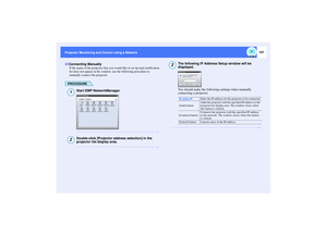 Page 108107
Projector Monitoring and Control using a Network Projector Monitoring and Control using a Network
If the name of the projector that you would like to set up mail notification 
for does not appear in the window, use the following procedure to 
manually connect the projector.
PROCEDURE
Start EMP NetworkManager.Double-click [Projector address selection] in the 
projector list display area.
The following IP Address Setup window will be 
displayed.
You should make the following settings when manually...