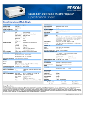 Page 1Copyright@ Epson Australia - 2007 
Home Entertainment Made Simple!
PRODUCT TYPE  Home Theatre Projector
PRODUCT NAMEEMP-DM1
PRODUCT CODEV11H259153
PROJECTION METHOD Front
SPECIFICATION OF MAIN PARTS 
LCDSize0.55 inches wide
 Driving method Poly-Silicon TFT Active Matrix
 Pixel number 854 x 480 pixels
 Native resolution W-VGA
 Aspect ratio 16:9
 Pixel 
arrangementStripe
PROJECTION LENSType
Digital Zoom and Manual Focus
 F-number 1.44
 F-number 16.6mm
 Zoom ratio Digital Zoom
 Lens Cover Slide lens shutter...