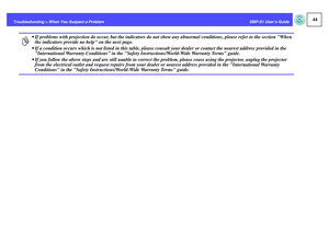 Page 4544
EMP-S1 User’s Guide Troubleshooting > When You Suspect a Problem
p
 If problems with projection do occur, but the indicators do not show any abnormal conditions, please refer to the section When 
the indicators provide no help on the next page.
 If a condition occurs which is not listed in this table, please consult your dealer or contact the nearest address provided in the 
International Warranty Conditions in the Safety Instructions/World-Wide Warranty Terms guide.
 If you follow the above steps...