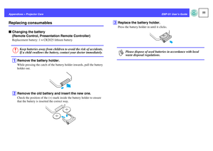 Page 5655
EMP-S1 User’s Guide Appendices > Projector Care
Replacing consumablesfChanging the battery 
(Remote Control, Presentation Remote Controller)
Replacement battery: 1 × CR2025 lithium batteryA
Remove the battery holder.While pressing the catch of the battery holder inwards, pull the battery 
holder out.
B
Remove the old battery and insert the new one.Check the position of the (+) mark inside the battery holder to ensure 
that the battery is inserted the correct way.
C
Replace the battery holder.Press the...