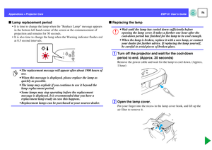 Page 5756
EMP-S1 User’s Guide Appendices > Projector Care
fLamp replacement period
 It is time to change the lamp when the Replace Lamp message appears 
in the bottom left hand corner of the screen at the commencement of 
projection and remains for 30 seconds.
 It is also time to change the lamp when the Warning indicator flashes red 
at 0.5 second intervals.
fReplacing the lamp
A
Turn off the projector and wait for the cool-down 
period to end. (Approx. 20 seconds)Remove the power cable and wait for the lamp...