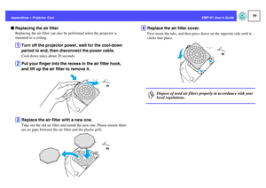 Page 6059
EMP-S1 User’s Guide Appendices > Projector Care
fReplacing the air filter
Replacing the air filter can also be performed when the projector is 
mounted to a ceiling.A
Turn off the projector power, wait for the cool-down 
period to end, then disconnect the power cable.Cool-down takes about 20 seconds.
B
Put your finger into the recess in the air filter hook, 
and lift up the air filter to remove it.
C
Replace the air filter with a new one.Take out the old air filter and install the new one. Please...