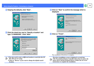 Page 1716
Before Using the Projector > Connecting to a Computer
C
Keeping the defaults, click Next.
D
Click the check box next to Specify a location and 
type C:\WINDOWS. Click Next
E
Click on Next to confirm the message which is 
displayed.
F
Click on Finish.The installation of the driver is complete.
p
 You may need to enter a different location to search for the OS 
files that you are using.
 Click on Browse if you want to change the default search 
location.
p
The driver installation screen is displayed a...