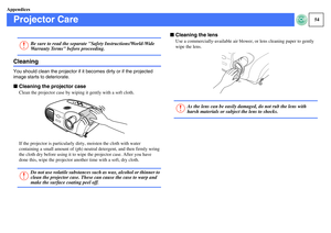 Page 5554
Appendices
Projector CareCleaningYou should clean the projector if it becomes dirty or if the projected 
image starts to deteriorate.fCleaning the projector case
Clean the projector case by wiping it gently with a soft cloth.
If the projector is particularly dirty, moisten the cloth with water 
containing a small amount of (ph) neutral detergent, and then firmly wring 
the cloth dry before using it to wipe the projector case. After you have 
done this, wipe the projector another time with a soft, dry...