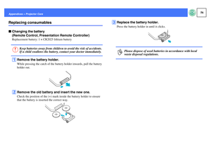 Page 5756
Appendices > Projector CareReplacing consumablesfChanging the battery 
(Remote Control, Presentation Remote Controller)
Replacement battery: 1 × CR2025 lithium batteryA
Remove the battery holder.While pressing the catch of the battery holder inwards, pull the battery 
holder out.
B
Remove the old battery and insert the new one.Check the position of the (+) mark inside the battery holder to ensure 
that the battery is inserted the correct way.
C
Replace the battery holder.Press the battery holder in...