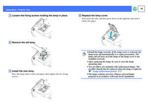 Page 5958
Appendices > Projector Care
C
Loosen the fixing screws holding the lamp in place.
D
Remove the old lamp.
E
Install the new lamp.Press the lamp until it clicks into place, then tighten the two fixing 
screws.
F
Replace the lamp cover.First insert the tabs, and then press down on the opposite side until it 
clicks into place.p
 Install the lamp securely. If the lamp cover is removed, the 
lamp turns off automatically as a safety precaution. The 
lamp will not turn on if the lamp or the lamp cover is...