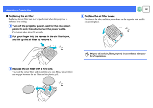 Page 6160
Appendices > Projector CarefReplacing the air filter
Replacing the air filter can also be performed when the projector is 
mounted to a ceiling.A
Turn off the projector power, wait for the cool-down 
period to end, then disconnect the power cable.Cool-down takes about 20 seconds.
B
Put your finger into the recess in the air filter hook, 
and lift up the air filter to remove it.
C
Replace the air filter with a new one.Take out the old air filter and install the new one. Please ensure there 
are no gaps...