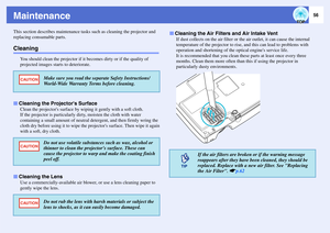 Page 5756
MaintenanceThis section describes maintenance tasks such as cleaning the projector and 
replacing consumable parts.Cleaning
You should clean the projector if it becomes dirty or if the quality of 
projected images starts to deteriorate.
Clean the projectors surface by wiping it gently with a soft cloth.
If the projector is particularly dirty, moisten the cloth with water 
containing a small amount of neutral detergent, and then firmly wring the 
cloth dry before using it to wipe the projectors...