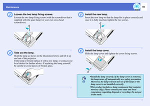 Page 6160
MaintenanceC
Loosen the two lamp fixing screws.
Loosen the two lamp fixing screws with the screwdriver that is 
supplied with the spare lamp (or your own cross head 
screwdriver).
D
Take out the lamp.
Hold the lamp as shown in the illustration below and lift it up 
and out of the projector.
If the lamp is broken replace it with a new lamp, or contact your 
local dealer for further advice. If replacing the lamp yourself, 
be careful to avoid pieces of broken glass.
E
Install the new lamp.
Insert the...