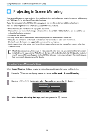 Page 60Using the Projector on a Network (EH-TW5350 Only)
59
Projecting in Screen Mirroring
You can send images to your projector from mobile devices such as laptops, smartphones, and tablets using
Intel WiDi (Ver. 3.5 or later) and Miracast technology.
If your device supports Intel WiDi or Miracast, you do not need to install any additional software.
Note the following limitations when using Screen Mirroring features.
•Multi-channel audio over 3 channels is played in 2 channels.
•The resolution and frame rate...