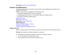Page 121

Parent
topic:AirFilter andVent Maintenance
 Projector
LampMaintenance
 The
projector keepstrackofthe number ofhours thelamp isused anddisplays thisinformation inthe
 projectors
menusystem.
 Replace
thelamp assoon aspossible whenthefollowing occurs:
 •
The projected imagegetsdarker orstarts todeteriorate
 •
Amessage appearswhenyouturn onthe projector tellingyoutoreplace thelamp
 •
The projectors lamplightisflashing orange
 Replacing
theLamp
 Resetting
theLamp Timer
 Parent
topic:Projector Maintenance...