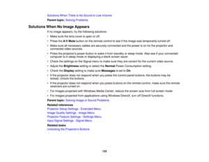 Page 133

Solutions
WhenThereisNo Sound orLow Volume
 Parent
topic:Solving Problems
 Solutions
WhenNoImage Appears
 If
no image appears, trythe following solutions:
 •
Make surethelens cover isopen oroff.
 •
Press theA/V Mute button onthe remote controltosee ifthe image wastemporarily turnedoff.
 •
Make sureallnecessary cablesaresecurely connected andthepower ison for the projector and
 connected
videosources.
 •
Press theprojectors powerbutton towake itfrom standby orsleep mode. Alsoseeifyour connected...