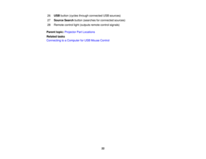 Page 22

26
 USB
button (cycles through connected USBsources)
 27
 Source
Searchbutton(searches forconnected sources)
 28
 Remote
controllight(outputs remotecontrolsignals)
 Parent
topic:Projector PartLocations
 Related
tasks
 Connecting
toaComputer forUSB Mouse Control
 22 