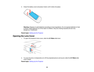 Page 36

3.
Close thebattery coverandpress itdown untilitclicks intoplace.
 Warning:
Disposeofused batteries according tolocal regulations. Donot expose batteries toheat
 or
flame. Keepbatteries outofthe reach ofchildren; theyarechoking hazards andarevery
 dangerous
ifswallowed.
 Parent
topic:Setting Upthe Projector
 Opening
theLens Cover
 1.
Toopen theprojectors lenscover, slidetheA/V Mute slidelever.
 2.
Tocover thelens ortemporarily turnoffthe projected pictureandsound, slidetheA/V Mute slide
 cover
closed....