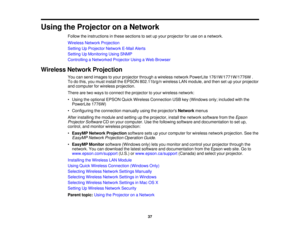 Page 37

Using
theProjector onaNetwork
 Follow
theinstructions inthese sections toset upyour projector foruse onanetwork.
 Wireless
NetworkProjection
 Setting
UpProjector NetworkE-MailAlerts
 Setting
UpMonitoring UsingSNMP
 Controlling
aNetworked ProjectorUsingaWeb Browser
 Wireless
NetworkProjection
 You
cansend images toyour projector throughawireless networkPowerLite 1761W/1771W/1776W .
 To
dothis, youmust install theEPSON 802.11b/g/n wirelessLANmodule, andthen setupyour projector
 and
computer forwireless...