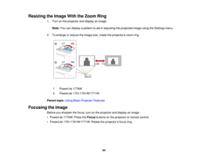 Page 64

Resizing
theImage WiththeZoom Ring
 1.
Turn onthe projector anddisplay animage.
 Note:
Youcandisplay apattern toaid inadjusting theprojected imageusingtheSettings menu.
 2.
Toenlarge orreduce theimage size,rotate theprojectors zoomring.
 1
 PowerLite
1776W
 2
 PowerLite
1751/1761W/1771W
 Parent
topic:UsingBasicProjector Features
 Focusing
theImage
 Before
yousharpen thefocus, turnonthe projector anddisplay animage.
 •
PowerLite 1776W:PresstheFocus buttons onthe projector orremote control.
 •
PowerLite...