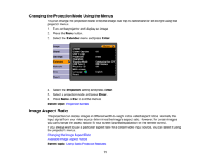 Page 71

Changing
theProjection ModeUsing theMenus
 You
canchange theprojection modetoflip the image overtop-to-bottom and/orleft-to-right usingthe
 projector
menus.
 1.
Turn onthe projector anddisplay animage.
 2.
Press theMenu button.
 3.
Select theExtended menuandpress Enter.
 4.
Select theProjection settingandpress Enter.
 5.
Select aprojection modeandpress Enter.
 6.
Press Menu orEsc toexit themenus.
 Parent
topic:Projection Modes
 Image
Aspect Ratio
 The
projector candisplay images indifferent...