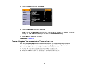 Page 76

3.
Select theImage menuandpress Enter.
 4.
Select theAuto Irissetting andselect On.
 Note:
Youcanturn Auto Irisonoroff for each Color Mode thatsupports thefeature. Youcannot
 change
theAuto Irissetting whenyouareusing aClosed Caption setting.
 5.
Press Menu orEsc toexit themenus.
 Parent
topic:ColorMode
 Controlling
theVolume withtheVolume Buttons
 You
canusetheVolume buttonsonthe remote controltoadjust thevolume asyou project a
 presentation
withaudio. Thevolume buttons controltheprojector ’s internal...