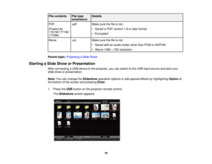 Page 79

File
contents
 File
type
 Details

(extension)

PDF
 .pdf
 Make
surethefileisnot:
 (PowerLite
 •
Saved inPDF version 1.8orlater format
 1761W/1771W/

•
Encrypted
 1776W)

Movie
 .avi
 Make
surethefileisnot:
 •
Saved withanaudio codec otherthanPCM orADPCM
 •
Above 1280×720 resolution
 Parent
topic:Projecting aSlide Show
 Starting
aSlide Show orPresentation
 After
connecting aUSB device tothe projector, youcanswitch tothe USB input source andstart your
 slide
show orpresentation.
 Note:
Youcanchange...