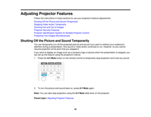 Page 83

Adjusting
ProjectorFeatures
 Follow
theinstructions inthese sections touse your projectors featureadjustments.
 Shutting
Offthe Picture andSound Temporarily
 Stopping
VideoAction Temporarily
 Zooming
Intoand OutofImages
 Projector
SecurityFeatures
 Projector
Identification SystemforMultiple Projector Control
 Projecting
TwoImages Simultaneously
 Shutting
Offthe Picture andSound Temporarily
 You
cantemporarily turnoffthe projected pictureandsound ifyou want toredirect youraudiences
 attention...