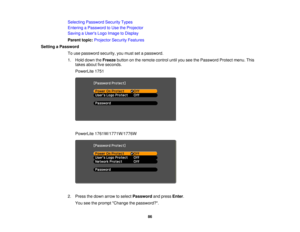 Page 86

Selecting
Password SecurityTypes
 Entering
aPassword toUse theProjector
 Saving
aUser s Logo Image toDisplay
 Parent
topic:Projector SecurityFeatures
 Setting
aPassword
 To
use password security,youmust setapassword.
 1.
Hold down theFreeze buttononthe remote controluntilyouseethePassword Protectmenu.This
 takes
about fiveseconds.
 PowerLite
1751
 PowerLite
1761W/1771W/1776W
 2.
Press thedown arrow toselect Password andpress Enter.
 You
seetheprompt Change thepassword?.
 86 