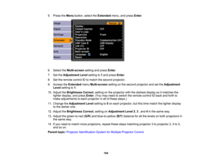 Page 104

5.
Press theMenu button, selecttheExtended menu,andpress Enter.
 6.
Select theMulti-screen settingandpress Enter.
 7.
SettheAdjustment Levelsetting to1and press Enter.
 8.
Settheremote controlIDtomatch thesecond projector.
 9.
Access theExtended menuMulti-screen settingonthe second projector andsetthe Adjustment
 Level
setting to1.
 10.
Adjust theBrightness Correct.settingonthe projector withthedarkest displaysoitmatches the
 lighter
display, andpress Enter.(You mayneed toswitch theremote controlIDback...