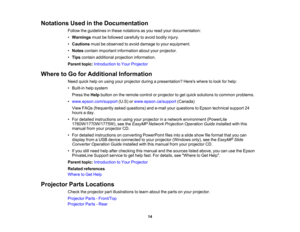 Page 14

Notations
Usedinthe Documentation
 Follow
theguidelines inthese notations asyou read yourdocumentation:
 •
Warnings mustbefollowed carefully toavoid bodily injury.
 •
Cautions mustbeobserved toavoid damage toyour equipment.
 •
Notes contain important information aboutyourprojector.
 •
Tips contain additional projection information.
 Parent
topic:Introduction toYour Projector
 Where
toGo forAdditional Information
 Need
quickhelponusing yourprojector duringapresentation? Hereswheretolook forhelp:
 •...