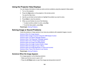 Page 142

Using
theProjector HelpDisplays
 You
candisplay information tohelp yousolve common problems usingtheprojectors Helpsystem.
 1.
Turn onthe projector.
 2.
Press theHelp button onthe projector orthe remote control.
 You
seetheHelp menu.
 3.
Use theupand down arrow buttons tohighlight theproblem youwant tosolve.
 4.
Press Entertoview thesolutions.
 5.
When youarefinished, doone ofthe following:
 •
To select another problem tosolve, pressEsc.
 •
To exit thehelp system, pressHelp.
 Parent
topic:Solving...