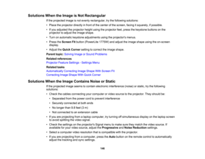 Page 146

Solutions
WhentheImage isNot Rectangular
 If
the projected imageisnot evenly rectangular, trythe following solutions:
 •
Place theprojector directlyinfront ofthe center ofthe screen, facingitsquarely, ifpossible.
 •
Ifyou adjusted theprojector heightusingtheprojector feet,press thekeystone buttonsonthe
 projector
toadjust theimage shape.
 •
Turn onautomatic keystoneadjustments usingtheprojectors menus.
 •
Press theScreen Fitbutton (PowerLite 1775W)andadjust theimage shape usingtheon-screen
 display....