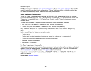 Page 152

Internet
Support
 Visit
Epsons supportwebsite atwww.epson.com/support (U.S.)orwww.epson.ca/support (Canada)for
 solutions
tocommon problems withyour projector. Youcandownload utilitiesanddocumentation, get
 FAQs
andtroubleshooting advice,ore-mail Epson withyour questions.
 Speak
toaSupport Representative
 To
use theEpson PrivateLine Supportservice,call(800) 637-7661 andenter thePIN onthe included
 Epson
PrivateLine Supportcard.Thisisthe fastest wayofspeaking toalive representative, anditsfree.
 This...
