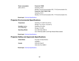 Page 157

Power
consumption
 PowerLite
1760W:
 (200
to240 V)
 Operating:
278W
 Standby:
0.44W(Communication Off),7.7W(Communication On)
 PowerLite
1750/1770W/1775W :
 Operating:
304W
 Standby:
0.44W(Communication Off),7.7W(Communication On)
 Parent
topic:Technical Specifications
 Projector
Environmental Specifications
 Temperature
 Operating:
41to95 ºF (5 to35 ºC)
 Storage:
14to140 ºF (-10 to60 ºC)
 Humidity
(relative,
 Operating:
20to80%
 non-condensing)

Storage:
10to90%
 Operating
altitude
 Up
to4921...
