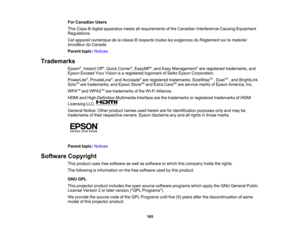 Page 165

For
Canadian Users
 This
Class Bdigital apparatus meetsallrequirements ofthe Canadian Interference-Causing Equipment
 Regulations.

Cet
appareil numérique delaclasse Brespecte touteslesexigences duRèglement surlemateriel
 brouilleur
duCanada.
 Parent
topic:Notices
 Trademarks

Epson
®
, Instant Off®
, Quick Corner ®
, EasyMP ®
, and Easy Management ®
are registered trademarks, and
 Epson
Exceed YourVision isaregistered logomarkofSeiko Epson Corporation.
 PowerLite
®
, PrivateLine ®
, and Accolade ®
are...