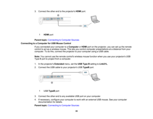 Page 35

3.
Connect theother endtothe projectors HDMIport.
 1
 HDMI
port
 Parent
topic:Connecting toComputer Sources
 Connecting
toaComputer forUSB Mouse Control
 If
you connected yourcomputer toaComputer orHDMI portonthe projector, youcansetupthe remote
 control
toact asawireless mouse.Thisletsyou control computer presentations atadistance fromyour
 computer.
Todothis, connect theprojector toyour computer usingaUSB cable.
 Note:
Youcannot usetheremote controls wirelessmousefunction whenyouuseyour projectors...