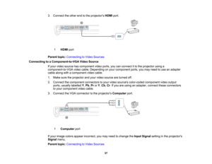 Page 37

3.
Connect theother endtothe projectors HDMIport.
 1
 HDMI
port
 Parent
topic:Connecting toVideo Sources
 Connecting
toaComponent-to-VGA VideoSource
 If
your video source hascomponent videoports, youcanconnect itto the projector usinga
 component-to-VGA
videocable. Depending onyour component ports,youmay need touse anadapter
 cable
along withacomponent videocable.
 1.
Make suretheprojector andyour video source areturned off.
 2.
Connect thecomponent connectorstoyour video sources color-coded...