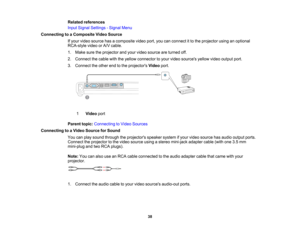 Page 38

Related
references
 Input
Signal Settings -Signal Menu
 Connecting
toaComposite VideoSource
 If
your video source hasacomposite videoport,youcanconnect itto the projector usinganoptional
 RCA-style
videoorA/V cable.
 1.
Make suretheprojector andyour video source areturned off.
 2.
Connect thecable withtheyellow connector toyour video sources yellowvideooutput port.
 3.
Connect theother endtothe projectors Videoport.
 1
 Video
port
 Parent
topic:Connecting toVideo Sources
 Connecting
toaVideo Source...
