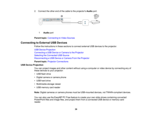 Page 39

2.
Connect theother endofthe cable tothe projectors Audioport.
 1
 Audio
port
 Parent
topic:Connecting toVideo Sources
 Connecting
toExternal USBDevices
 Follow
theinstructions inthese sections toconnect external USBdevices tothe projector.
 USB
Device Projection
 Connecting
aUSB Device orCamera tothe Projector
 Selecting
theConnected USBSource
 Disconnecting
aUSB Device orCamera FromtheProjector
 Parent
topic:Projector Connections
 USB
Device Projection
 You
canproject images andother content...