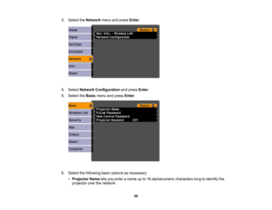 Page 50

3.
Select theNetwork menuandpress Enter.
 4.
Select Network Configuration andpress Enter.
 5.
Select theBasic menuandpress Enter.
 6.
Select thefollowing basicoptions asnecessary:
 •
Projector Nameletsyou enter aname upto16 alphanumeric characterslongtoidentify the
 projector
overthenetwork.
 50 