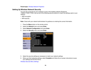Page 54

Parent
topic:Wireless NetworkProjection
 Setting
UpWireless NetworkSecurity
 You
cansetupsecurity foryour projector touse onthe wireless network(PowerLite
 1760W/1770W/1775W).
Setupone ofthe following securityoptionstomatch thesettings usedonyour
 network:

•
WEP encryption
 •
WPA security
 Note:
Check withyour network administrator forguidance onentering thecorrect information.
 1.
Press theMenu button onthe remote control.
 2.
Select theNetwork menuandpress Enter.
 3.
Select Network Configuration...