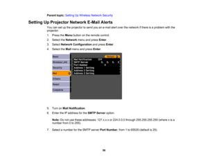 Page 56

Parent
topic:Setting UpWireless NetworkSecurity
 Setting
UpProjector NetworkE-MailAlerts
 You
cansetupthe projector tosend youane-mail alertover thenetwork ifthere isaproblem withthe
 projector.

1.
Press theMenu button onthe remote control.
 2.
Select theNetwork menuandpress Enter.
 3.
Select Network Configuration andpress Enter.
 4.
Select theMail menu andpress Enter.
 5.
Turn onMail Notification .
 6.
Enter theIPaddress forthe SMTP Server option.
 Note:
Donot use these addresses:...