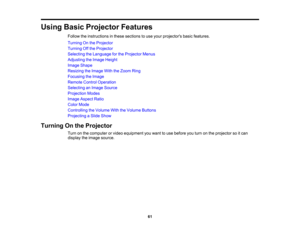 Page 61

Using
BasicProjector Features
 Follow
theinstructions inthese sections touse your projectors basicfeatures.
 Turning
Onthe Projector
 Turning
Offthe Projector
 Selecting
theLanguage forthe Projector Menus
 Adjusting
theImage Height
 Image
Shape
 Resizing
theImage WiththeZoom Ring
 Focusing
theImage
 Remote
ControlOperation
 Selecting
anImage Source
 Projection
Modes
 Image
Aspect Ratio
 Color
Mode
 Controlling
theVolume WiththeVolume Buttons
 Projecting
aSlide Show
 Turning
Onthe Projector
 Turn
onthe...