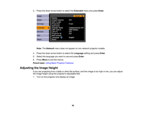 Page 66

3.
Press thedown arrow button toselect theExtended menuandpress Enter.
 Note:
TheNetwork menudoesnotappear onnon-network projectormodels.
 4.
Press thedown arrow button toselect theLanguage settingandpress Enter.
 5.
Select thelanguage youwant touse and press Enter.
 6.
Press Menu toexit themenus.
 Parent
topic:UsingBasicProjector Features
 Adjusting
theImage Height
 If
you areprojecting fromatable orother flatsurface, andtheimage istoo high orlow, youcanadjust
 the
image heightusingtheprojectors...