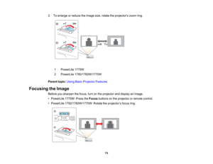 Page 73

2.
Toenlarge orreduce theimage size,rotate theprojectors zoomring.
 1
 PowerLite
1775W
 2
 PowerLite
1750/1760W/1770W
 Parent
topic:UsingBasicProjector Features
 Focusing
theImage
 Before
yousharpen thefocus, turnonthe projector anddisplay animage.
 •
PowerLite 1775W:PresstheFocus buttons onthe projector orremote control.
 •
PowerLite 1750/1760W/1770W: Rotatetheprojector ’s focus ring.
 73   