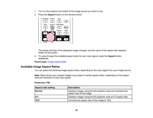 Page 82

1.
Turn onthe projector andswitch tothe image source youwant touse.
 2.
Press theAspect buttononthe remote control.
 The
shape andsize ofthe displayed imagechanges, andthename ofthe aspect ratioappears
 briefly
onthe screen.
 3.
Tocycle through theavailable aspectratiosforyour input signal, presstheAspect button
 repeatedly.

Parent
topic:Image Aspect Ratio
 Available
ImageAspect Ratios
 You
canselect thefollowing imageaspect ratios,depending onthe input signal fromyourimage source.
 Note:
Blackbands...