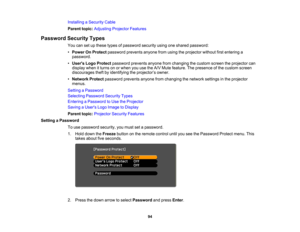 Page 94

Installing
aSecurity Cable
 Parent
topic:Adjusting ProjectorFeatures
 Password
SecurityTypes
 You
cansetupthese typesofpassword securityusingoneshared password:
 •
Power OnProtect password preventsanyonefromusing theprojector withoutfirstentering a
 password.

•
Users LogoProtect password preventsanyonefromchanging thecustom screentheprojector can
 display
whenitturns onorwhen youusetheA/V Mute feature. Thepresence ofthe custom screen
 discourages
theftbyidentifying theprojector ’s owner.
 •
Network...