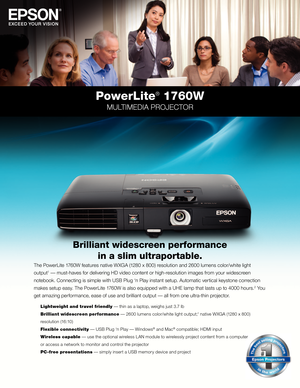 Page 1PowerLite® 1760W
MULTIMEDIA PROJECTOR
The PowerLite 1760W features native WXGA (1280 \f 800) resolution and 2600 lumens color/white light  
output
1 — must-haves for delivering HD video content or high-resolution images from your widescreen 
notebook. Connecting is simple with USB Plug ‘n Play instant setup. Automatic vertical keystone correction 
makes setup easy. The PowerLite 1760W is also equipped with a UHE lamp that lasts up to 4000 hours.
2 You 
get amazing performance, ease of use and brilliant...