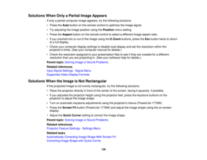 Page 136

Solutions
WhenOnlyaPartial ImageAppears
 If
only apartial computer imageappears, trythe following solutions:
 •
Press theAuto button onthe remote controltooptimize theimage signal.
 •
Try adjusting theimage position usingthePosition menusetting.
 •
Press theAspect buttononthe remote controltoselect adifferent imageaspect ratio.
 •
Ifyou zoomed intoorout ofthe image usingtheE-Zoom buttons,presstheEsc button twicetoreturn
 to
afull display.
 •
Check yourcomputer displaysettings todisable dualdisplay...