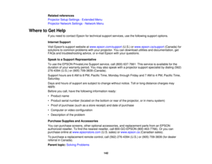 Page 142

Related
references
 Projector
SetupSettings -Extended Menu
 Projector
NetworkSettings-Network Menu
 Where
toGet Help
 If
you need tocontact Epsonfortechnical supportservices, usethefollowing supportoptions.
 Internet
Support
 Visit
Epsons supportwebsite atwww.epson.com/support (U.S.)orwww.epson.ca/support (Canada)for
 solutions
tocommon problems withyour projector. Youcandownload utilitiesanddocumentation, get
 FAQs
andtroubleshooting advice,ore-mail Epson withyour questions.
 Speak
toaSupport...