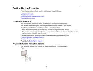 Page 23
SettingUptheProjector
Followtheinstructionsinthesesectionstosetupyourprojectorforuse.
ProjectorPlacement
ProjectorConnections
InstallingBatteriesintheRemoteControl
OpeningtheLensCover
ProjectorPlacement
Youcanplacetheprojectoronalmostanyflatsurfacetoprojectyourpresentation.
Youcanalsoinstalltheprojectorinaceilingmountifyouwanttouseitinafixedlocation.
Keeptheseconsiderationsinmindasyouselectaprojectorlocation:
•Placetheprojectoronasturdy,levelsurfaceorinstallitusingacompatiblemount....