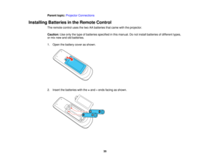 Page 35

Parent
topic:Projector Connections
 Installing
Batteriesinthe Remote Control
 The
remote controlusesthetwo AAbatteries thatcame withtheprojector.
 Caution:
Useonly thetype ofbatteries specified inthis manual. Donot install batteries ofdifferent types,
 or
mix new andoldbatteries.
 1.
Open thebattery coverasshown.
 2.
Insert thebatteries withthe+and –ends facing asshown.
 35   