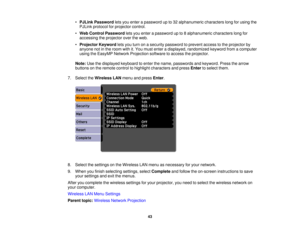 Page 43

•
PJLink Password letsyou enter apassword upto32 alphanumeric characterslongforusing the
 PJLink
protocol forprojector control.
 •
Web Control Password letsyou enter apassword upto8alphanumeric characterslongfor
 accessing
theprojector overtheweb.
 •
Projector Keywordletsyou turn onasecurity password toprevent accesstothe projector by
 anyone
notinthe room withit.You must enter adisplayed, randomized keywordfromacomputer
 using
theEasyMP NetworkProjection softwaretoaccess theprojector.
 Note:...